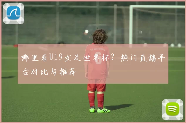 哪里看U19女足世界杯？热门直播平台对比与推荐
