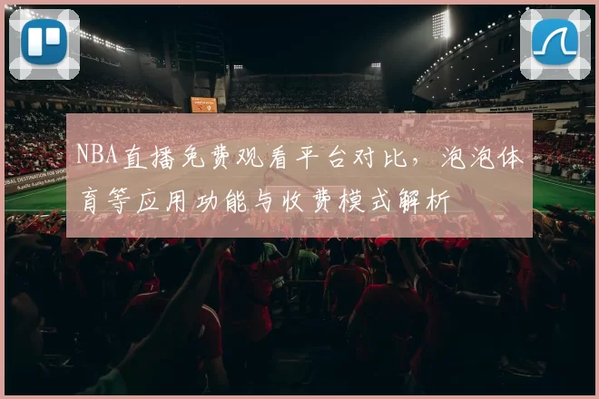 NBA直播免费观看平台对比,泡泡体育等应用功能与收费模式解析