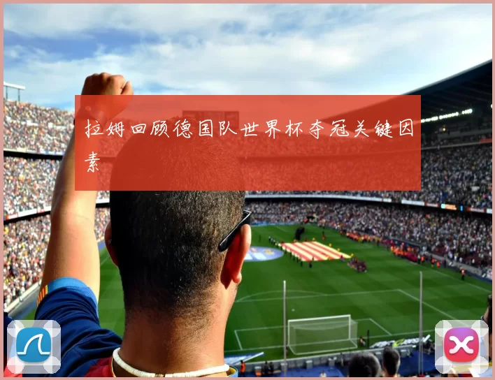 拉姆回顾德国队世界杯夺冠关键因素