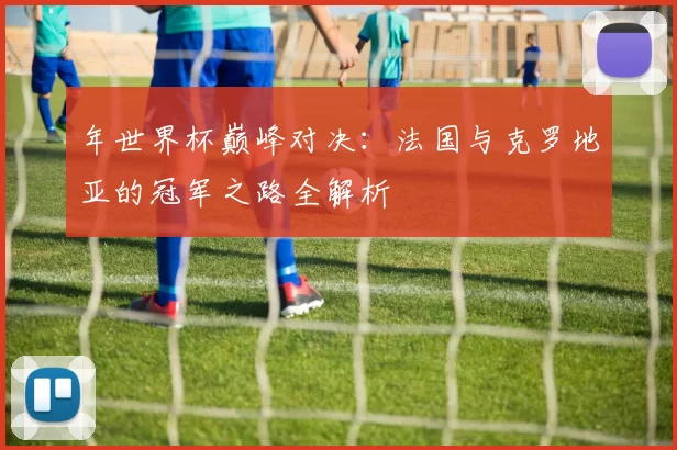 年世界杯巅峰对决：法国与克罗地亚的冠军之路全解析