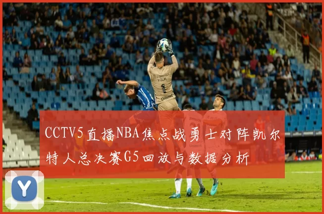 CCTV5直播NBA焦点战勇士对阵凯尔特人总决赛G5回放与数据分析