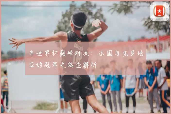 年世界杯巅峰对决:法国与克罗地亚的冠军之路全解析