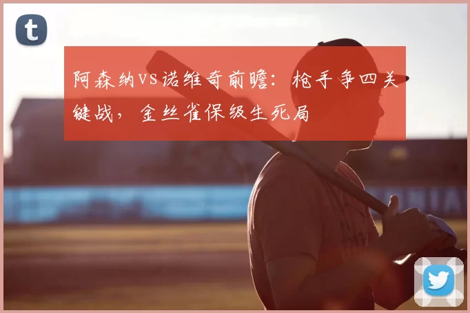 阿森纳vs诺维奇前瞻:枪手争四关键战,金丝雀保级生死局