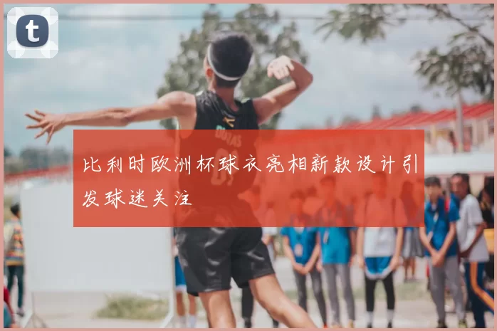 比利时欧洲杯球衣亮相新款设计引发球迷关注
