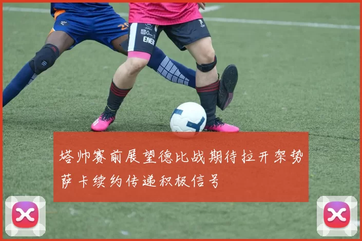 塔帅赛前展望德比战期待拉开架势萨卡续约传递积极信号