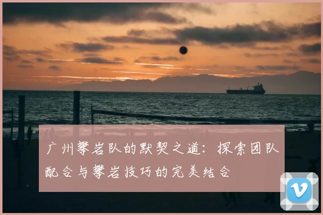 广州攀岩队的默契之道：探索团队配合与攀岩技巧的完美结合