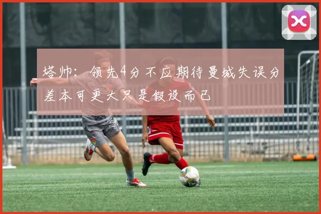 塔帅:领先4分不应期待曼城失误分差本可更大只是假设而已