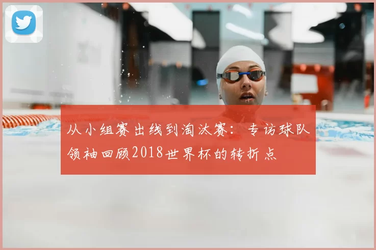 从小组赛出线到淘汰赛：专访球队领袖回顾2018世界杯的转折点