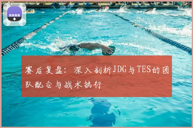 赛后复盘:深入剖析JDG与TES的团队配合与战术执行