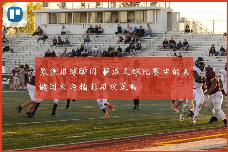聚焦进球瞬间 解读足球比赛中的关键时刻与精彩进攻策略