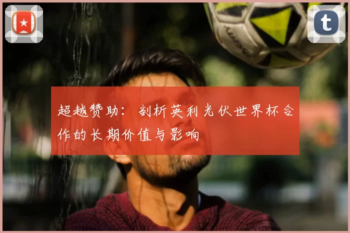 超越赞助:剖析英利光伏世界杯合作的长期价值与影响