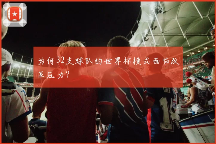为何32支球队的世界杯模式面临改革压力?