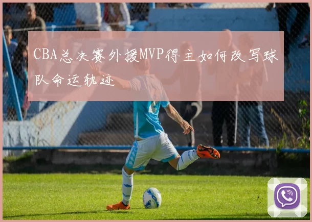 CBA总决赛外援MVP得主如何改写球队命运轨迹