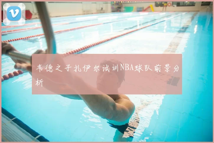 韦德之子扎伊尔试训NBA球队前景分析