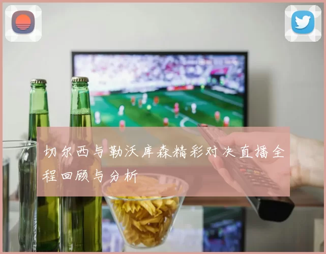 切尔西与勒沃库森精彩对决直播全程回顾与分析