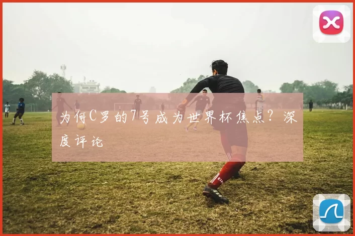 为何C罗的7号成为世界杯焦点?深度评论