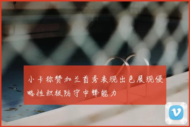 小卡称赞加兰首秀表现出色展现侵略性积极防守中锋能力