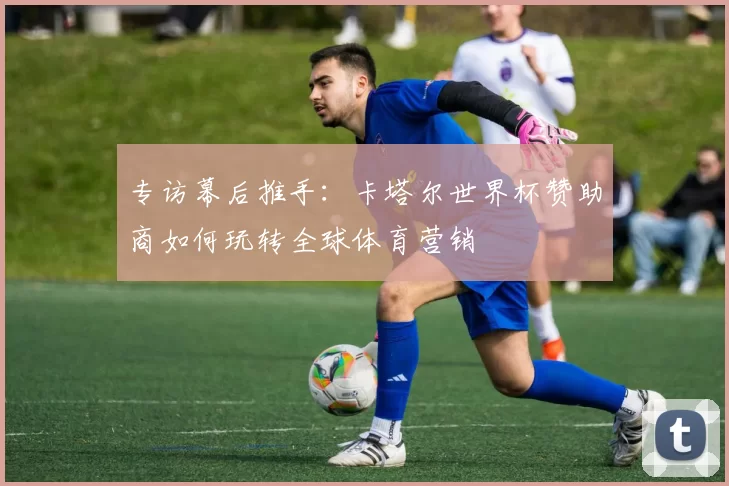 专访幕后推手:卡塔尔世界杯赞助商如何玩转全球体育营销