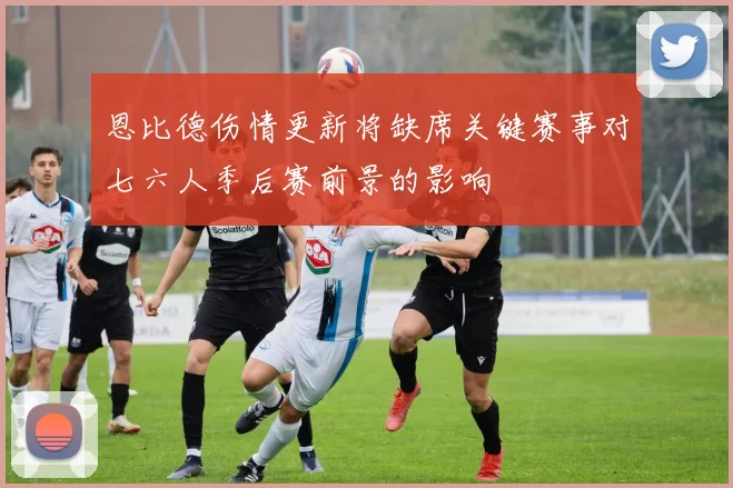 恩比德伤情更新将缺席关键赛事对七六人季后赛前景的影响