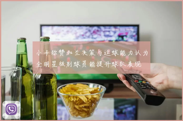 小卡称赞加兰决策与运球能力认为全明星级别球员能提升球队表现