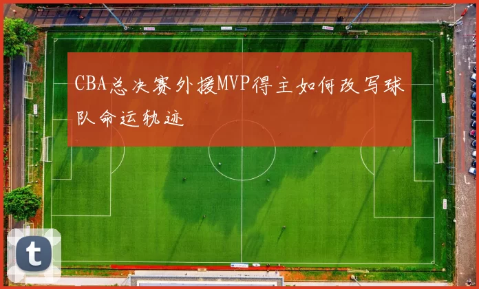 CBA总决赛外援MVP得主如何改写球队命运轨迹