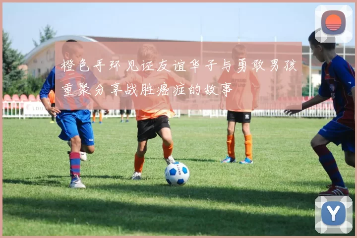 橙色手环见证友谊华子与勇敢男孩重聚分享战胜癌症的故事