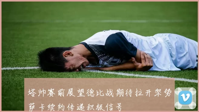 塔帅赛前展望德比战期待拉开架势萨卡续约传递积极信号