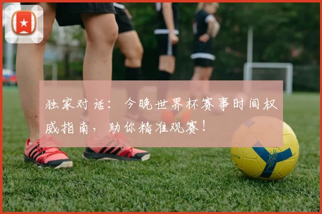 独家对话:今晚世界杯赛事时间权威指南,助你精准观赛!