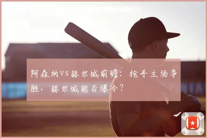 阿森纳vs赫尔城前瞻：枪手主场争胜，赫尔城能否爆冷？