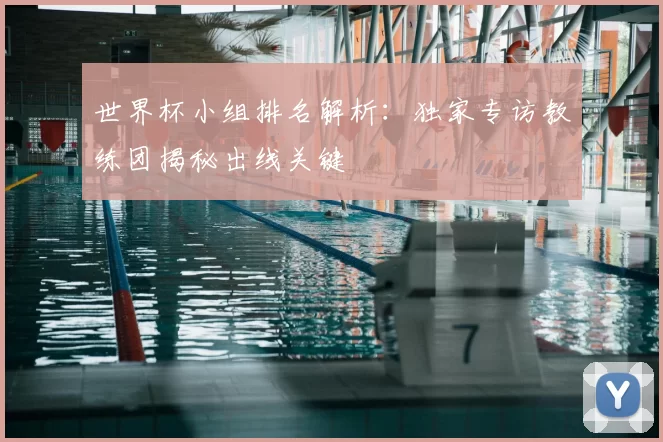 世界杯小组排名解析:独家专访教练团揭秘出线关键