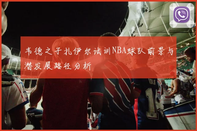 韦德之子扎伊尔试训NBA球队前景与潜发展路径分析