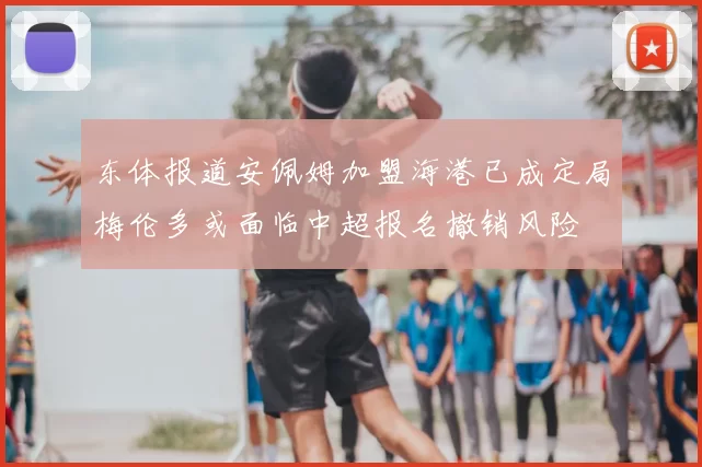东体报道安佩姆加盟海港已成定局梅伦多或面临中超报名撤销风险