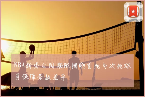 NBA新秀合同期限揭晓首轮与次轮球员保障条款差异