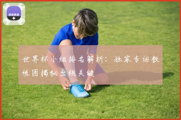 世界杯小组排名解析:独家专访教练团揭秘出线关键
