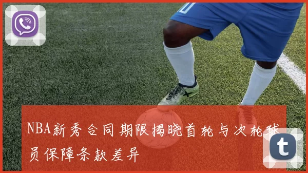 NBA新秀合同期限揭晓首轮与次轮球员保障条款差异