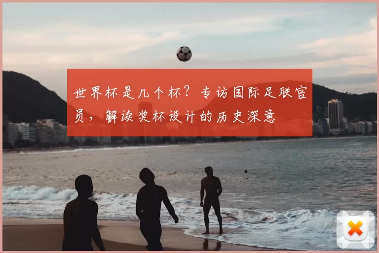 世界杯是几个杯?专访国际足联官员,解读奖杯设计的历史深意