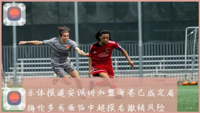 东体报道安佩姆加盟海港已成定局梅伦多或面临中超报名撤销风险