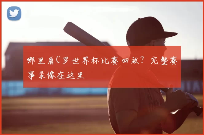 哪里看C罗世界杯比赛回放？完整赛事录像在这里