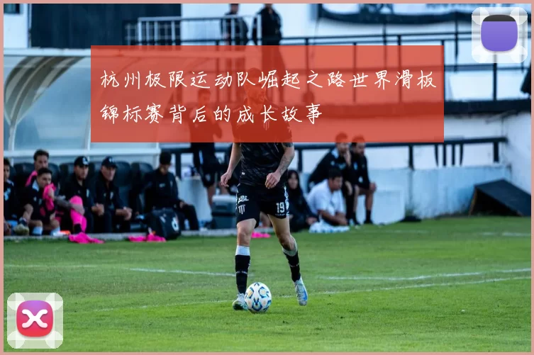 杭州极限运动队崛起之路世界滑板锦标赛背后的成长故事