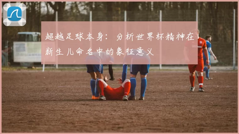 超越足球本身：分析世界杯精神在新生儿命名中的象征意义
