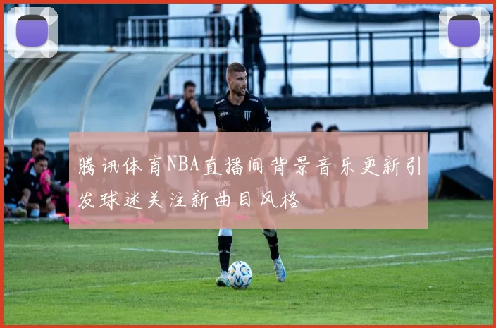 腾讯体育NBA直播间背景音乐更新引发球迷关注新曲目风格
