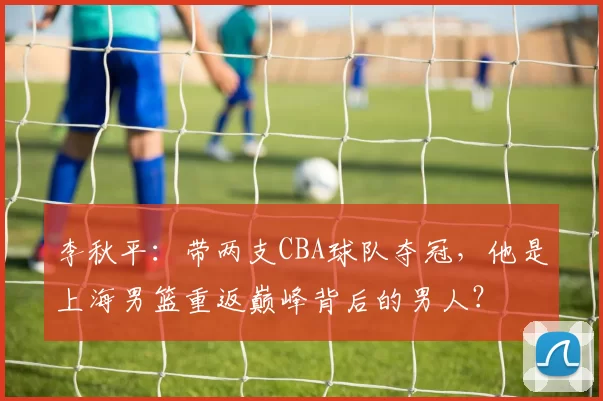 李秋平:带两支CBA球队夺冠,他是上海男篮重返巅峰背后的男人?