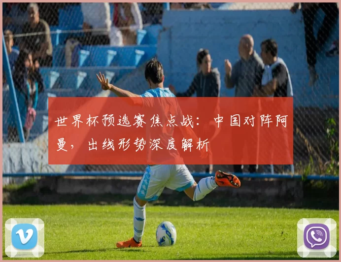世界杯预选赛焦点战：中国对阵阿曼，出线形势深度解析