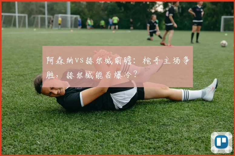 阿森纳vs赫尔城前瞻：枪手主场争胜，赫尔城能否爆冷？
