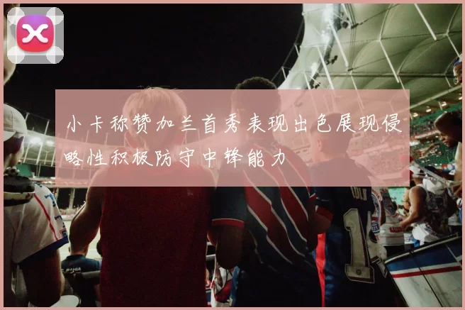 小卡称赞加兰首秀表现出色展现侵略性积极防守中锋能力