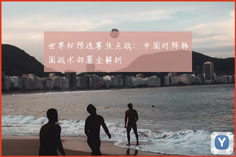 世界杯预选赛焦点战：中国对阵韩国战术部署全解析