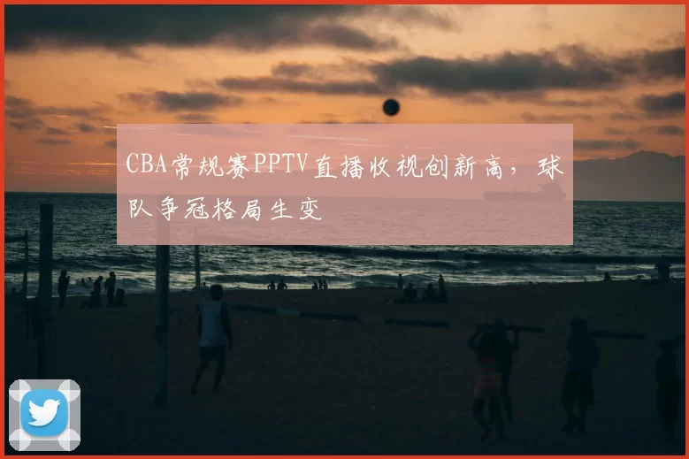 CBA常规赛PPTV直播收视创新高,球队争冠格局生变