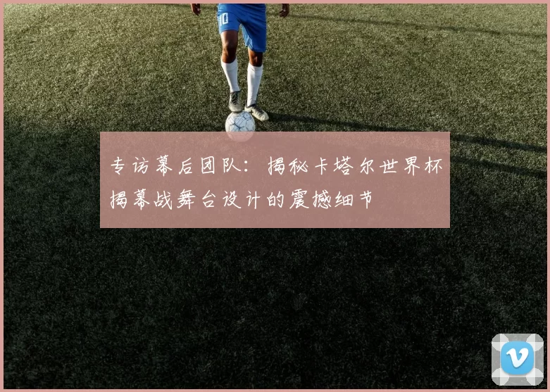 专访幕后团队:揭秘卡塔尔世界杯揭幕战舞台设计的震撼细节
