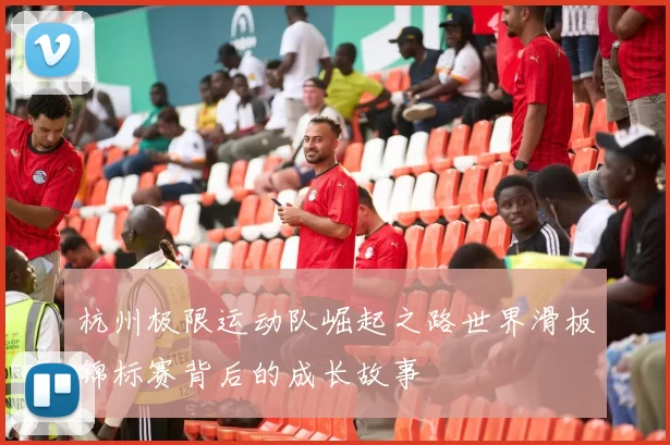 杭州极限运动队崛起之路世界滑板锦标赛背后的成长故事