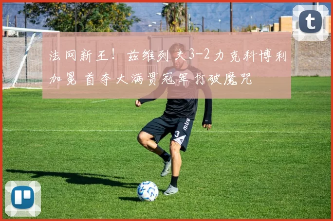 法网新王！兹维列夫3-2力克科博利加冕 首夺大满贯冠军打破魔咒